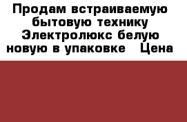 Продам встраиваемую бытовую технику Электролюкс белую новую в упаковке › Цена ­ 25 000 - Краснодарский край, Краснодар г. Домашняя утварь и предметы быта » Посуда и кухонные принадлежности   . Краснодарский край